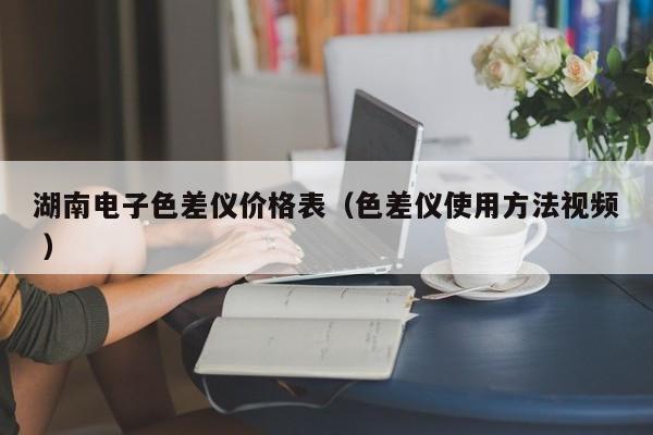 湖南電子色差儀價格表（色差儀使用方法視頻 ）