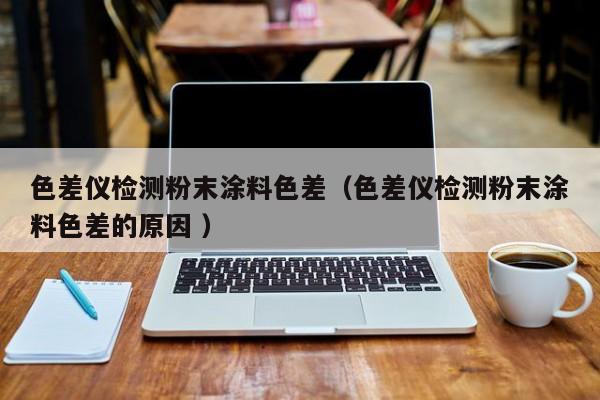 色差儀檢測粉末涂料色差（色差儀檢測粉末涂料色差的原因 ）
