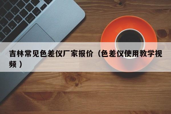 吉林常見色差儀廠家報(bào)價(jià)（色差儀使用教學(xué)視頻 ）