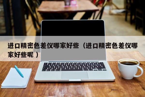 進(jìn)口精密色差儀哪家好些（進(jìn)口精密色差儀哪家好些呢 ）