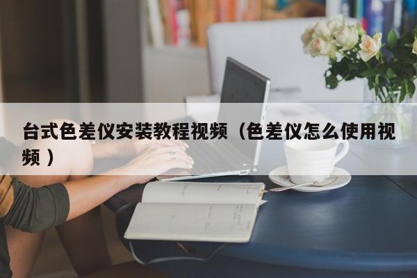 臺式色差儀安裝教程視頻（色差儀怎么使用視頻 ）