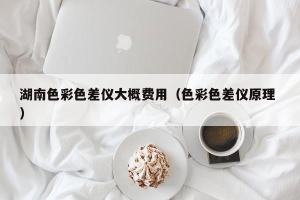 湖南色彩色差儀大概費(fèi)用（色彩色差儀原理 ）