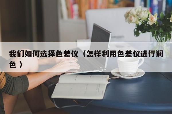我們?nèi)绾芜x擇色差儀（怎樣利用色差儀進(jìn)行調(diào)色 ）