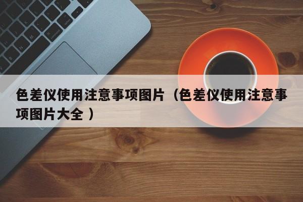 色差儀使用注意事項(xiàng)圖片（色差儀使用注意事項(xiàng)圖片大全 ）