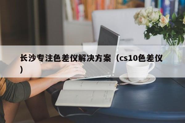 長(zhǎng)沙專注色差儀解決方案（cs10色差儀 ）