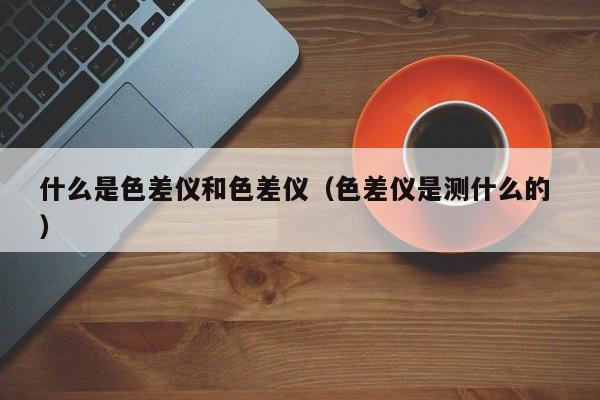 什么是色差儀和色差儀（色差儀是測什么的 ）