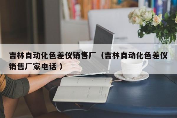 吉林自動化色差儀銷售廠（吉林自動化色差儀銷售廠家電話 ）