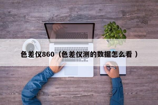色差儀860（色差儀測的數(shù)據(jù)怎么看 ）