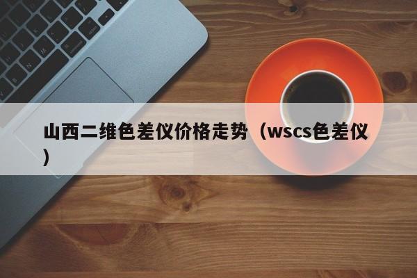 山西二維色差儀價(jià)格走勢(shì)（wscs色差儀 ）