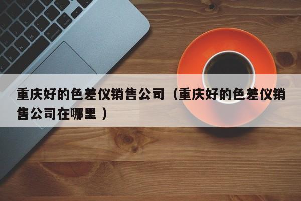 重慶好的色差儀銷售公司（重慶好的色差儀銷售公司在哪里 ）