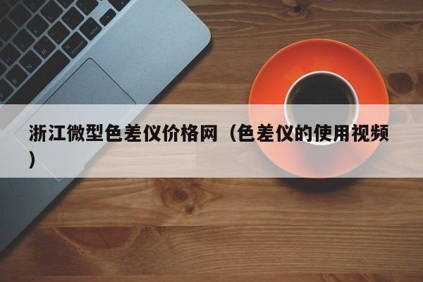 浙江微型色差儀價格網(wǎng)（色差儀的使用視頻 ）