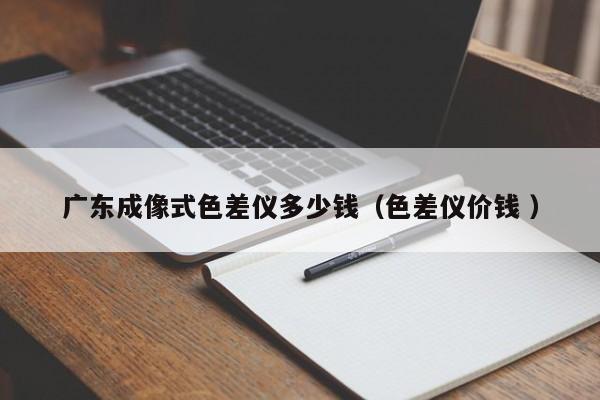廣東成像式色差儀多少錢（色差儀價(jià)錢 ）