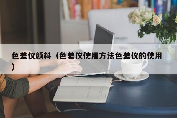 色差儀顏料（色差儀使用方法色差儀的使用 ）