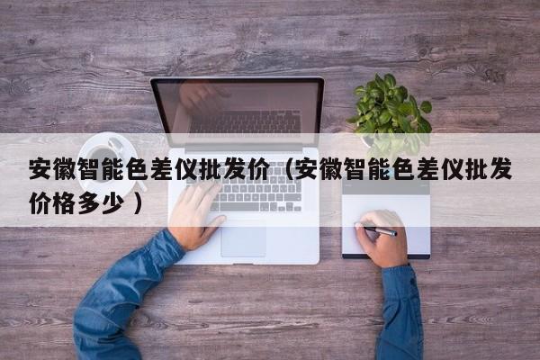 安徽智能色差儀批發(fā)價（安徽智能色差儀批發(fā)價格多少 ）