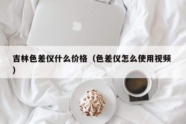 吉林色差儀什么價格（色差儀怎么使用視頻 ）