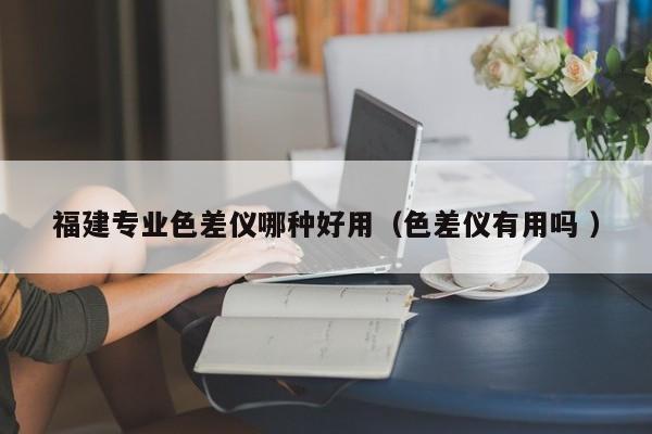 福建專業(yè)色差儀哪種好用（色差儀有用嗎 ）
