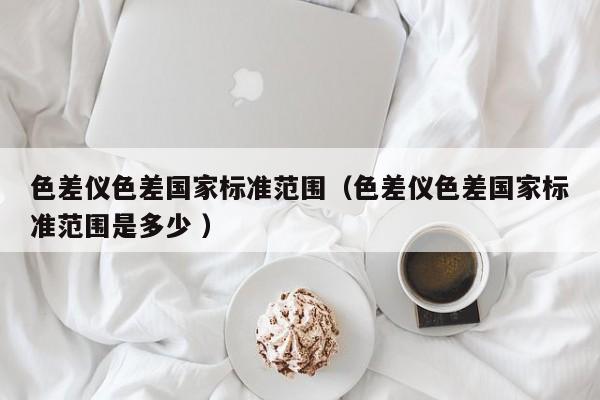 色差儀色差國家標(biāo)準(zhǔn)范圍（色差儀色差國家標(biāo)準(zhǔn)范圍是多少 ）