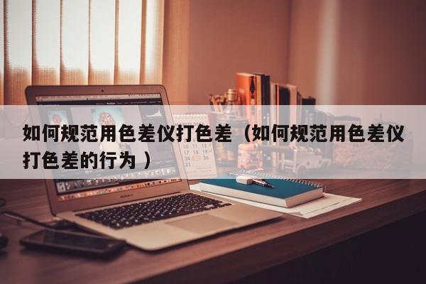 如何規(guī)范用色差儀打色差（如何規(guī)范用色差儀打色差的行為 ）