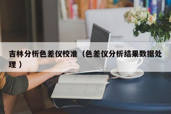 吉林分析色差儀校準(zhǔn)（色差儀分析結(jié)果數(shù)據(jù)處理 ）
