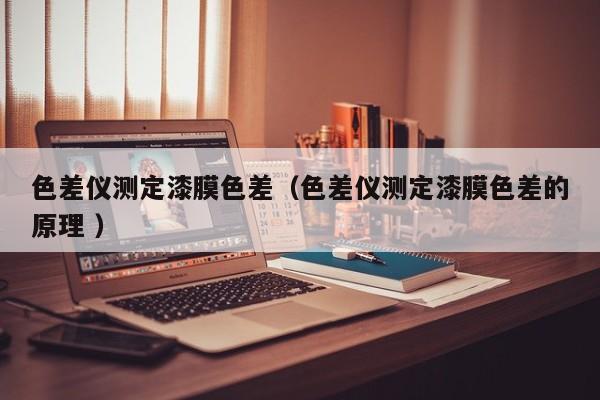 色差儀測(cè)定漆膜色差（色差儀測(cè)定漆膜色差的原理 ）