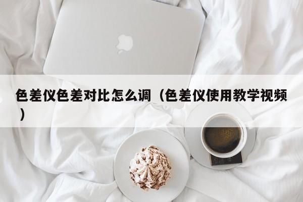 色差儀色差對比怎么調(diào)（色差儀使用教學(xué)視頻 ）