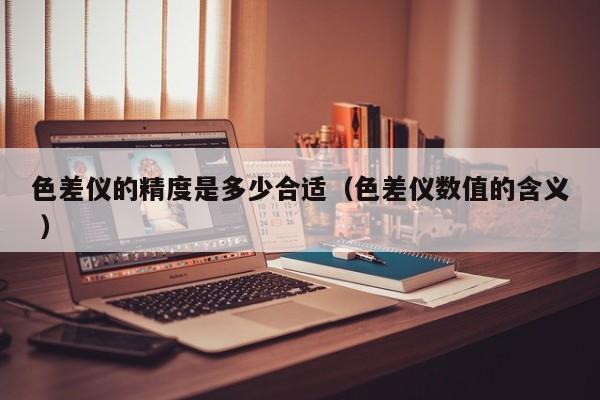 色差儀的精度是多少合適（色差儀數(shù)值的含義 ）