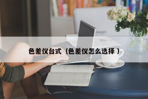 色差儀臺式（色差儀怎么選擇 ）
