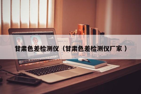 甘肅色差檢測(cè)儀（甘肅色差檢測(cè)儀廠家 ）