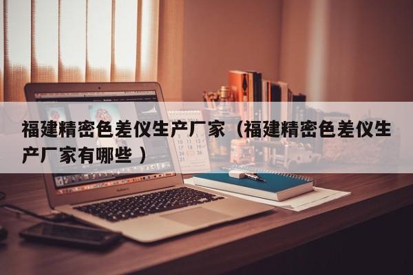 福建精密色差儀生產(chǎn)廠家（福建精密色差儀生產(chǎn)廠家有哪些 ）