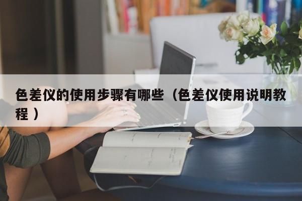 色差儀的使用步驟有哪些（色差儀使用說明教程 ）