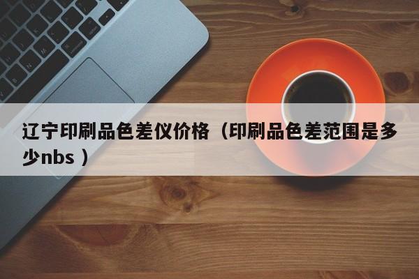 遼寧印刷品色差儀價(jià)格（印刷品色差范圍是多少nbs ）