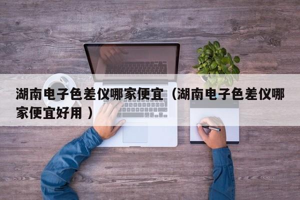 湖南電子色差儀哪家便宜（湖南電子色差儀哪家便宜好用 ）