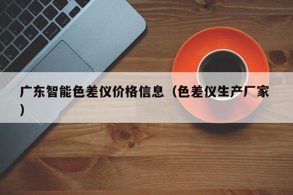 廣東智能色差儀價(jià)格信息（色差儀生產(chǎn)廠家 ）