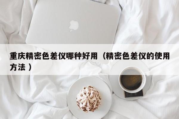 重慶精密色差儀哪種好用（精密色差儀的使用方法 ）