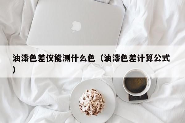 油漆色差儀能測(cè)什么色（油漆色差計(jì)算公式 ）