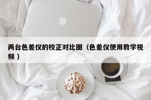 兩臺(tái)色差儀的校正對(duì)比圖（色差儀使用教學(xué)視頻 ）