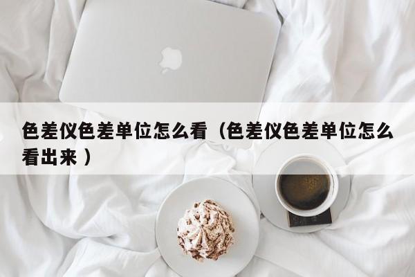 色差儀色差單位怎么看（色差儀色差單位怎么看出來 ）