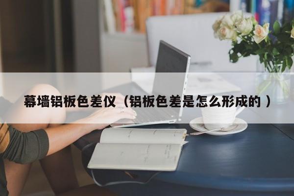 幕墻鋁板色差儀（鋁板色差是怎么形成的 ）