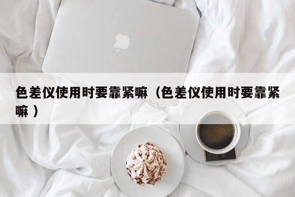 色差儀使用時要靠緊嘛（色差儀使用時要靠緊嘛 ）