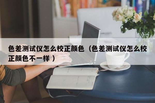 色差測試儀怎么校正顏色（色差測試儀怎么校正顏色不一樣 ）