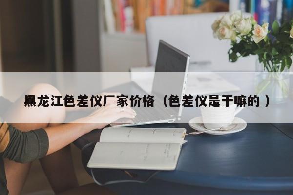黑龍江色差儀廠家價(jià)格（色差儀是干嘛的 ）