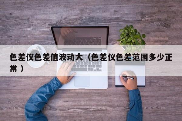 色差儀色差值波動大（色差儀色差范圍多少正常 ）