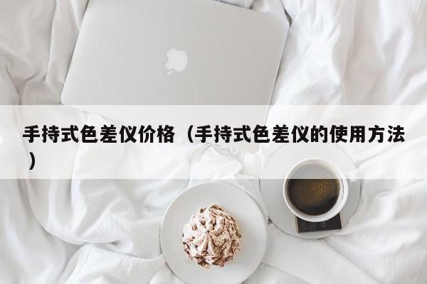 手持式色差儀價(jià)格（手持式色差儀的使用方法 ）