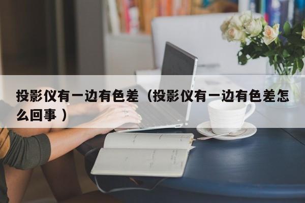 投影儀有一邊有色差（投影儀有一邊有色差怎么回事 ）