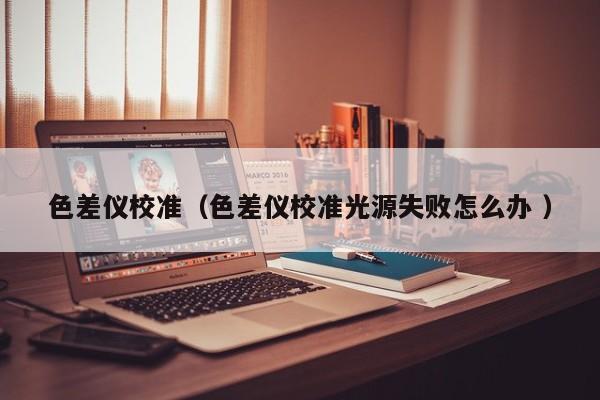 色差儀校準(zhǔn)（色差儀校準(zhǔn)光源失敗怎么辦 ）