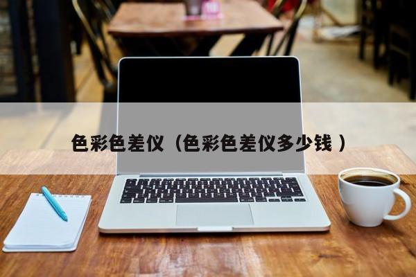 色彩色差儀（色彩色差儀多少錢 ）