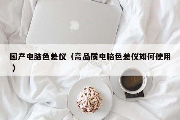 國(guó)產(chǎn)電腦色差儀（高品質(zhì)電腦色差儀如何使用 ）