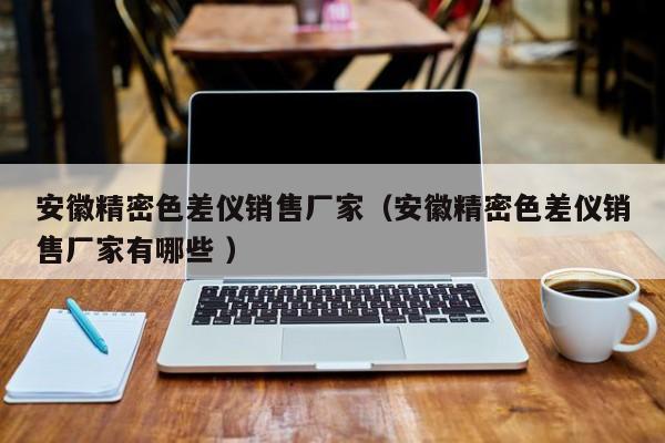 安徽精密色差儀銷售廠家（安徽精密色差儀銷售廠家有哪些 ）