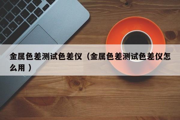 金屬色差測試色差儀（金屬色差測試色差儀怎么用 ）