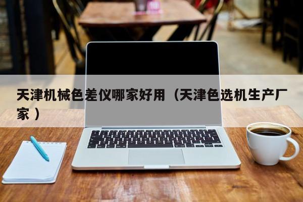 天津機(jī)械色差儀哪家好用（天津色選機(jī)生產(chǎn)廠家 ）